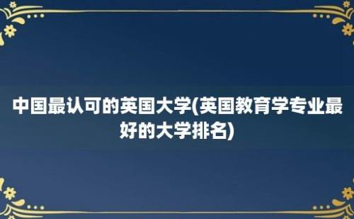 中国最认可的英国大学(英国教育学专业最好的大学排名)