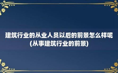 建筑行业的从业人员以后的前景怎么样呢(从事建筑行业的前景)