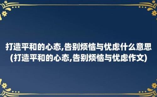 打造平和的心态,告别烦恼与忧虑什么意思(打造平和的心态,告别烦恼与忧虑作文)