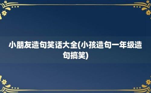 小朋友造句笑话大全(小孩造句一年级造句搞笑)