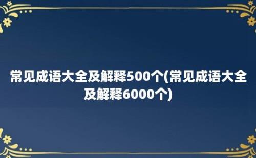 常见成语大全及解释500个(常见成语大全及解释6000个)