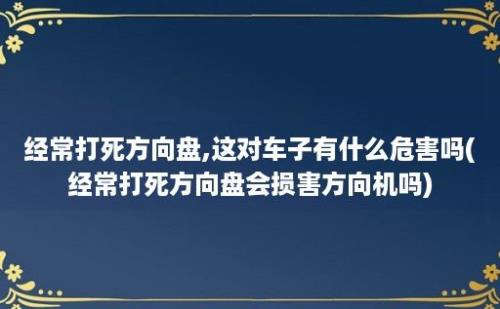 经常打死方向盘,这对车子有什么危害吗(经常打死方向盘会损害方向机吗)