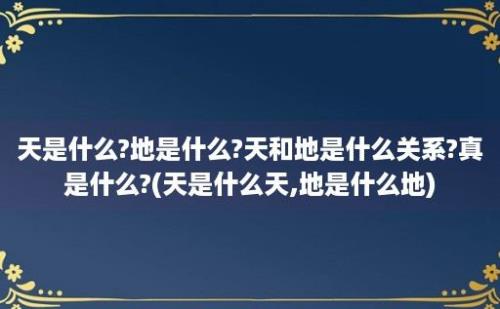 天是什么?地是什么?天和地是什么关系?真是什么?(天是什么天,地是什么地)