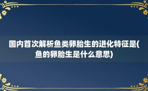 国内首次解析鱼类卵胎生的进化特征是(鱼的卵胎生是什么意思)