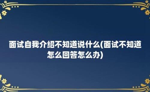 面试自我介绍不知道说什么(面试不知道怎么回答怎么办)