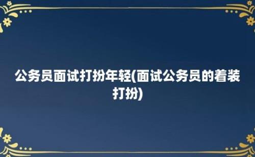 公务员面试打扮年轻(面试公务员的着装打扮)