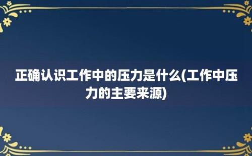 正确认识工作中的压力是什么(工作中压力的主要来源)