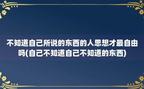 不知道自己所说的东西的人思想才最自由吗(自己不知道自己不知道的东西)