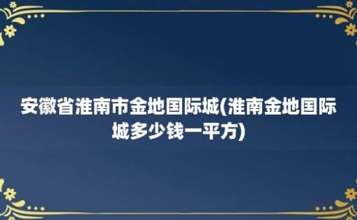 安徽省淮南市金地国际城(淮南金地国际城多少钱一平方)