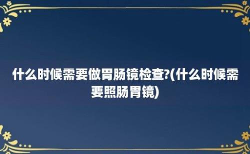 什么时候需要做胃肠镜检查?(什么时候需要照肠胃镜)