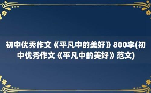 初中优秀作文《平凡中的美好》800字(初中优秀作文《平凡中的美好》范文)