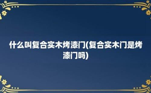 什么叫复合实木烤漆门(复合实木门是烤漆门吗)