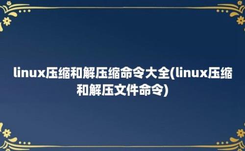 linux压缩和解压缩命令大全(linux压缩和解压文件命令)