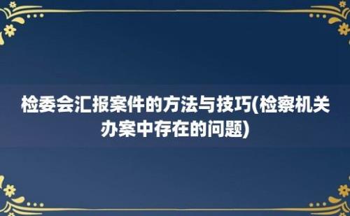 检委会汇报案件的方法与技巧(检察机关办案中存在的问题)