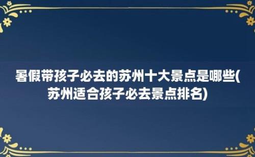 暑假带孩子必去的苏州十大景点是哪些(苏州适合孩子必去景点排名)