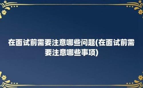 在面试前需要注意哪些问题(在面试前需要注意哪些事项)