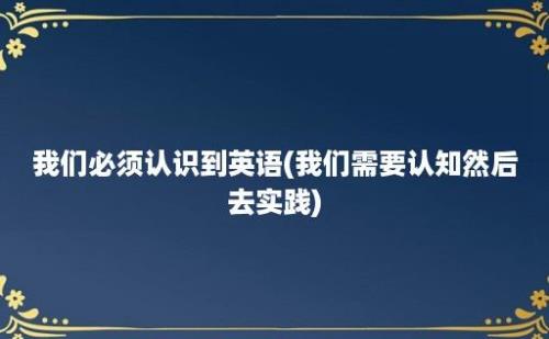 我们必须认识到英语(我们需要认知然后去实践)