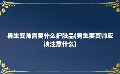 男生变帅需要什么护肤品(男生要变帅应该注意什么)