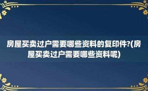 房屋买卖过户需要哪些资料的复印件?(房屋买卖过户需要哪些资料呢)