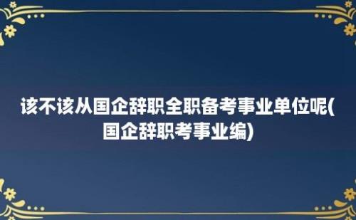 该不该从国企辞职全职备考事业单位呢(国企辞职考事业编)