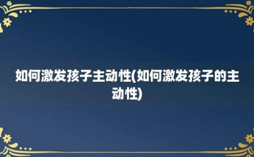 如何激发孩子主动性(如何激发孩子的主动性)