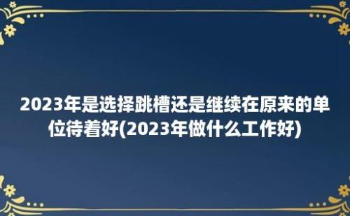 2023年是选择跳槽还是继续在原来的单位待着好(2023年做什么工作好)