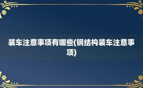 装车注意事项有哪些(钢结构装车注意事项)