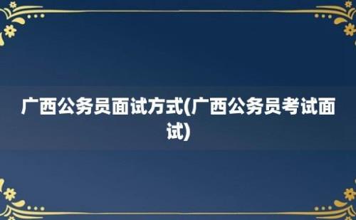 广西公务员面试方式(广西公务员考试面试)