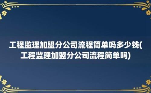 工程监理加盟分公司流程简单吗多少钱(工程监理加盟分公司流程简单吗)