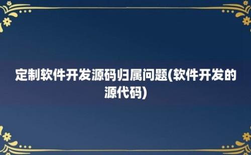 定制软件开发源码归属问题(软件开发的源代码)