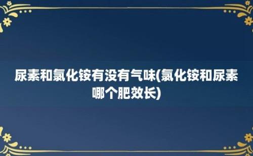 尿素和氯化铵有没有气味(氯化铵和尿素哪个肥效长)