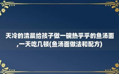 天冷的清晨给孩子做一碗热乎乎的鱼汤面,一天吃几顿(鱼汤面做法和配方)