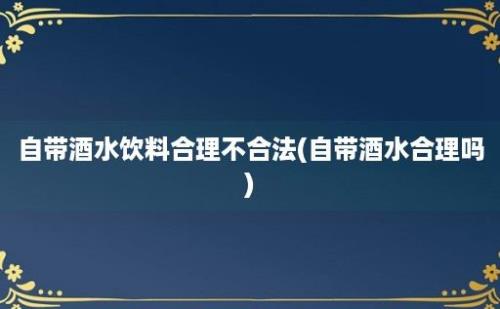 自带酒水饮料合理不合法(自带酒水合理吗)