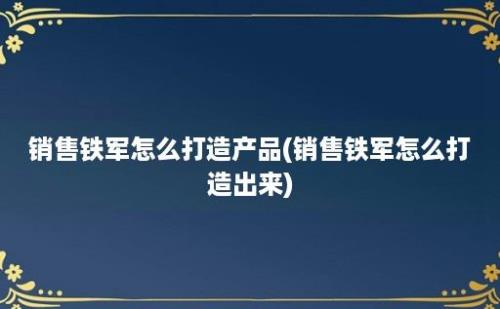 销售铁军怎么打造产品(销售铁军怎么打造出来)