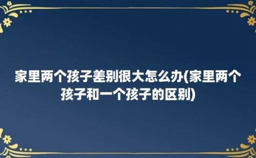 家里两个孩子差别很大怎么办(家里两个孩子和一个孩子的区别)