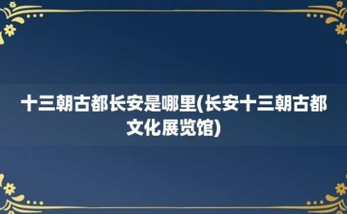 十三朝古都长安是哪里(长安十三朝古都文化展览馆)