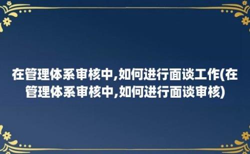 在管理体系审核中,如何进行面谈工作(在管理体系审核中,如何进行面谈审核)