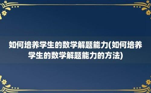 如何培养学生的数学解题能力(如何培养学生的数学解题能力的方法)