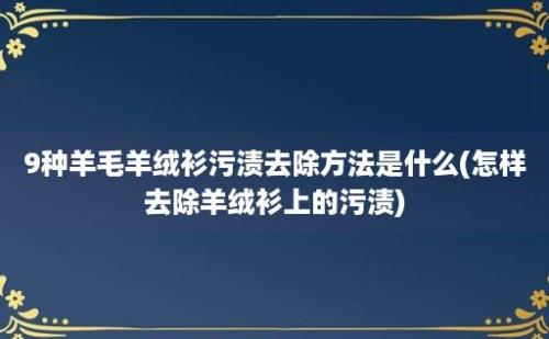 9种羊毛羊绒衫污渍去除方法是什么(怎样去除羊绒衫上的污渍)