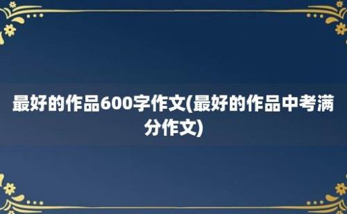 最好的作品600字作文(最好的作品中考满分作文)