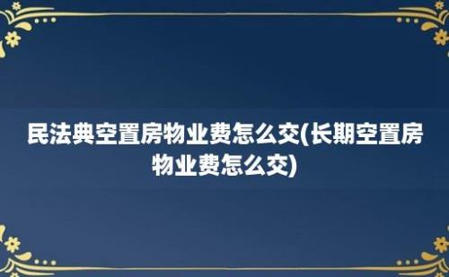 民法典空置房物业费怎么交(长期空置房物业费怎么交)