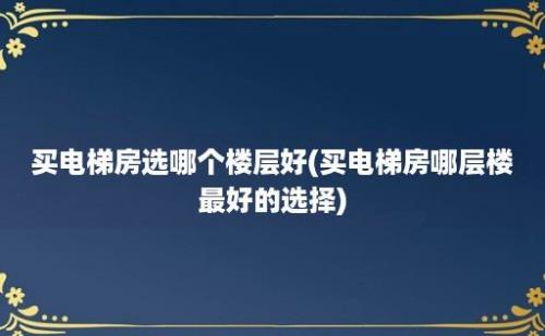 买电梯房选哪个楼层好(买电梯房哪层楼最好的选择)