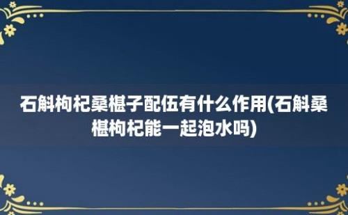 石斛枸杞桑椹子配伍有什么作用(石斛桑椹枸杞能一起泡水吗)