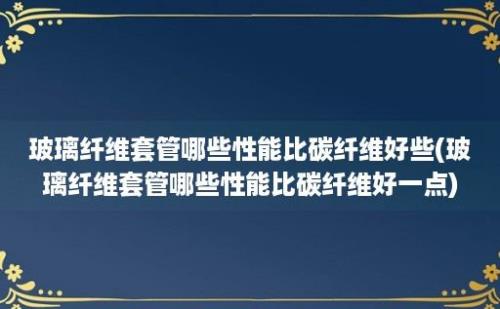 玻璃纤维套管哪些性能比碳纤维好些(玻璃纤维套管哪些性能比碳纤维好一点)