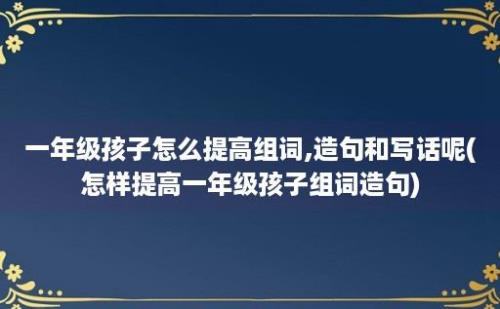 一年级孩子怎么提高组词,造句和写话呢(怎样提高一年级孩子组词造句)