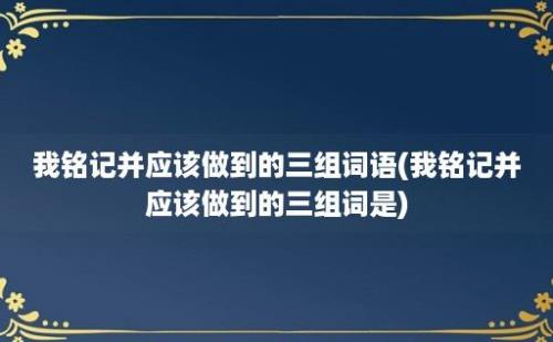 我铭记并应该做到的三组词语(我铭记并应该做到的三组词是)