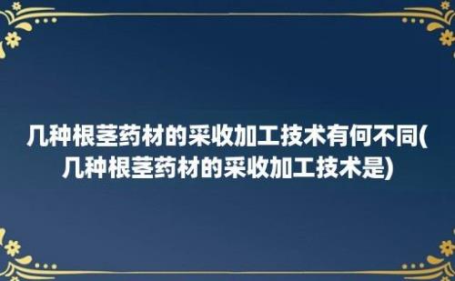 几种根茎药材的采收加工技术有何不同(几种根茎药材的采收加工技术是)