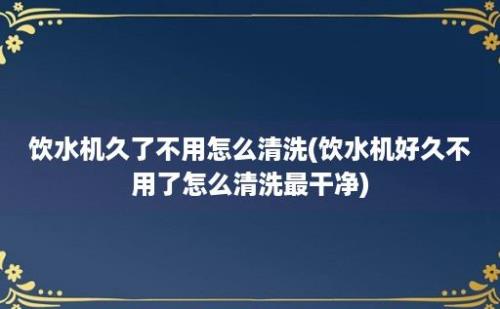 饮水机久了不用怎么清洗(饮水机好久不用了怎么清洗最干净)