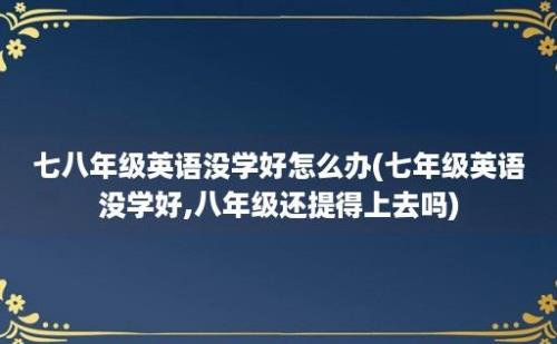 七八年级英语没学好怎么办(七年级英语没学好,八年级还提得上去吗)