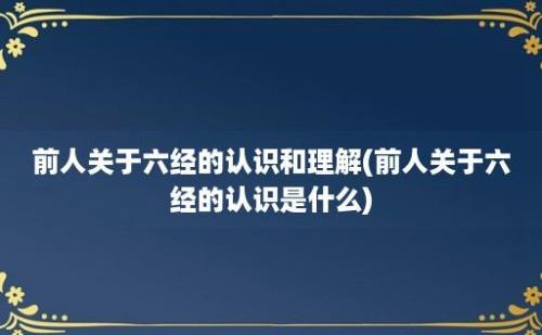 前人关于六经的认识和理解(前人关于六经的认识是什么)